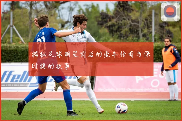 揭秘足球明星背后的豪车传奇与保时捷的故事