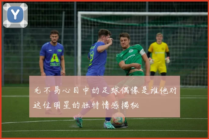 毛不易心目中的足球偶像是谁他对这位明星的独特情感揭秘