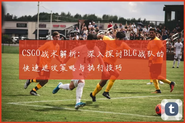 CSGO战术解析：深入探讨BLG战队的快速进攻策略与执行技巧