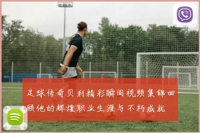 足球传奇贝利精彩瞬间视频集锦回顾他的辉煌职业生涯与不朽成就