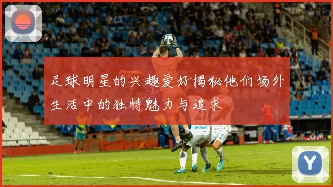 足球明星的兴趣爱好揭秘他们场外生活中的独特魅力与追求