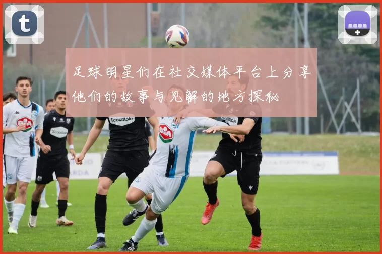 足球明星们在社交媒体平台上分享他们的故事与见解的地方探秘