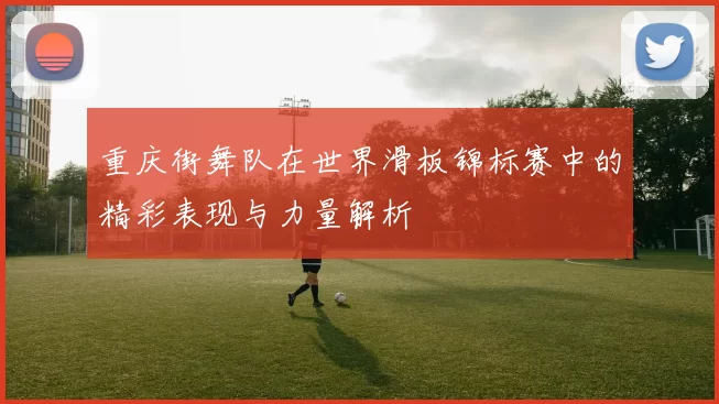 重庆街舞队在世界滑板锦标赛中的精彩表现与力量解析