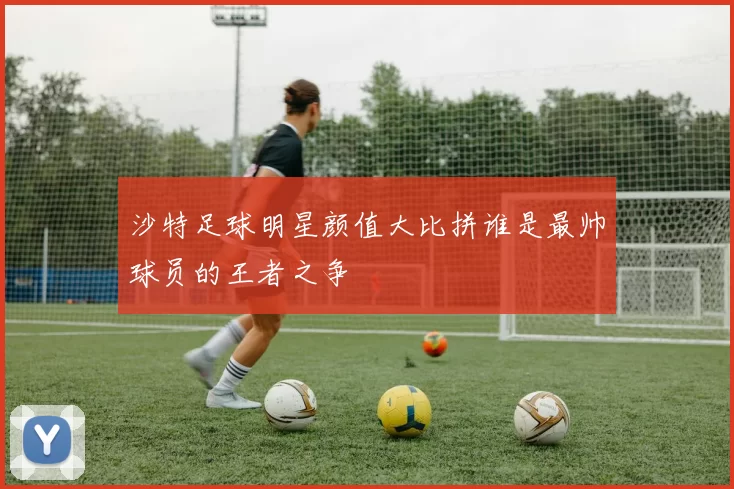 沙特足球明星颜值大比拼谁是最帅球员的王者之争