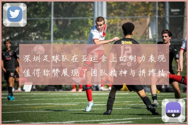 深圳足球队在亚运会上的耐力表现值得称赞展现了团队精神与拼搏精神的完美结合