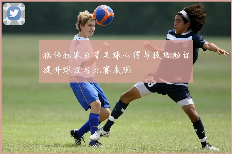 杨伟独家分享足球心得与技巧助你提升球技与比赛表现