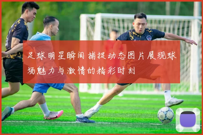 足球明星瞬间捕捉动态图片展现球场魅力与激情的精彩时刻