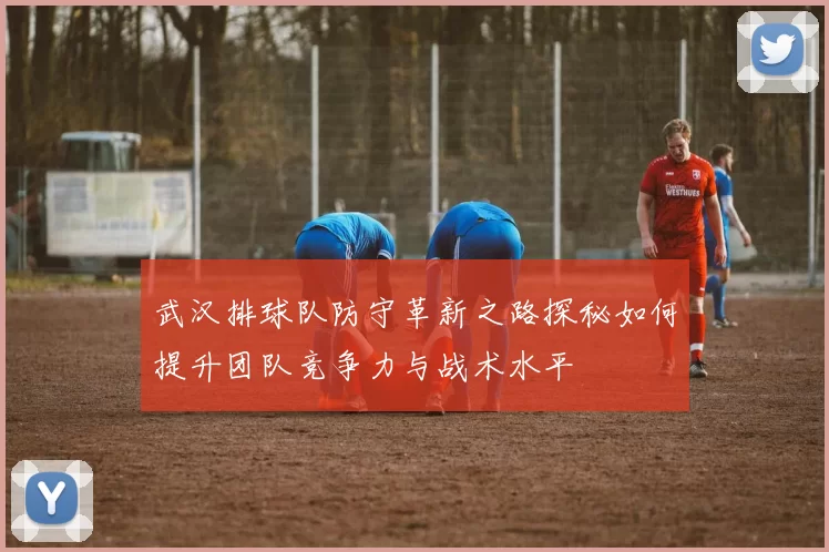 武汉排球队防守革新之路探秘如何提升团队竞争力与战术水平