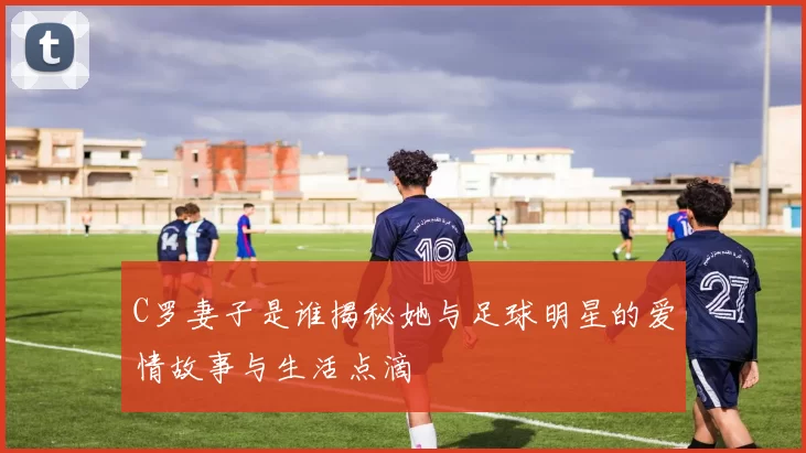 C罗妻子是谁揭秘她与足球明星的爱情故事与生活点滴