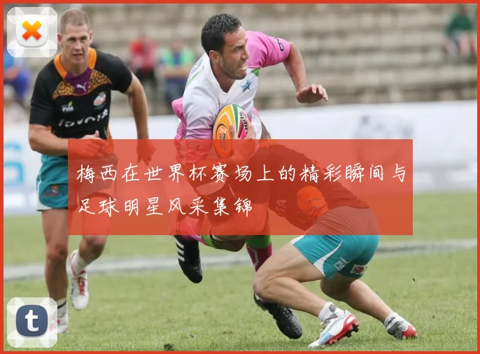 梅西在世界杯赛场上的精彩瞬间与足球明星风采集锦