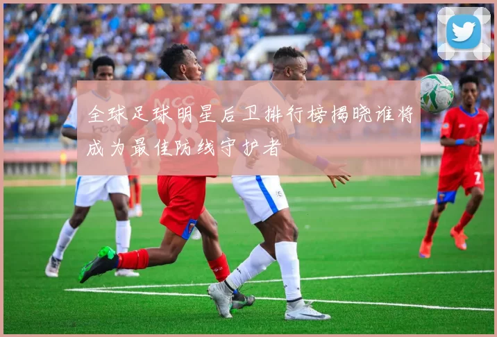 全球足球明星后卫排行榜揭晓谁将成为最佳防线守护者